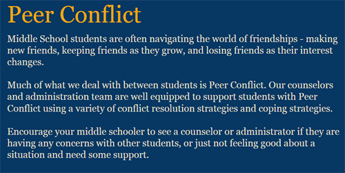 Peer Conflict.  Middle School students are often navigating the world of friendships, making new friends, keeping friends as they grow, and losing friends as their interest changes.  Much of what we deal with between students is peer conflict. Our counselors and administration team are well equipped to support students with peer conflict using a variety of conflict resolution strategies and coping strategies.  Encourage your middle schooler to see a counselor or administrator if they are having any concerns with other students, or just not feeling good about a situation and need some support.